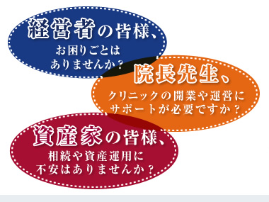 経営者の皆様、お困りごとは
ありませんか？
院長先生、クリニックの開業や運営にサポートが必要ですか？
資産家の皆様、相続や資産運用に不安はありませんか？